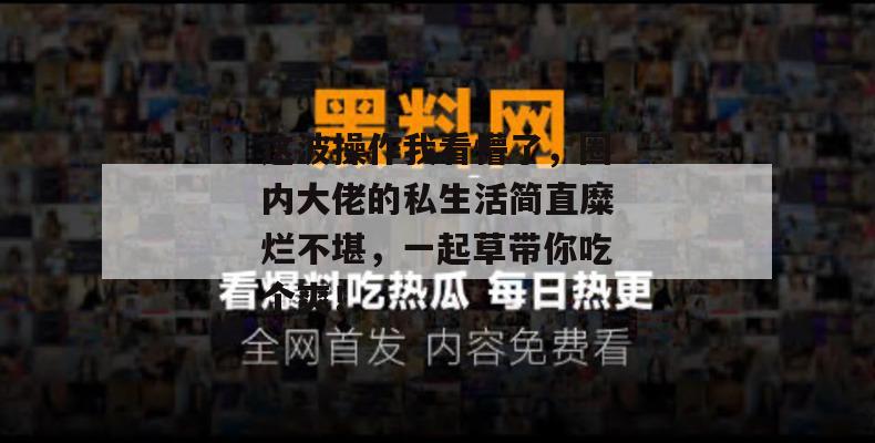 这波操作我看懵了，圈内大佬的私生活简直糜烂不堪，一起草带你吃个爽！