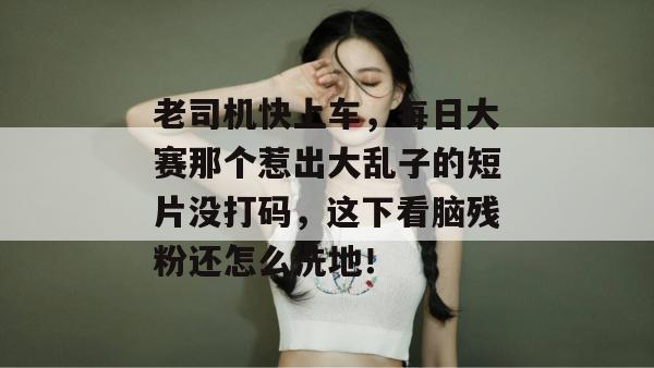 老司机快上车，每日大赛那个惹出大乱子的短片没打码，这下看脑残粉还怎么洗地！
