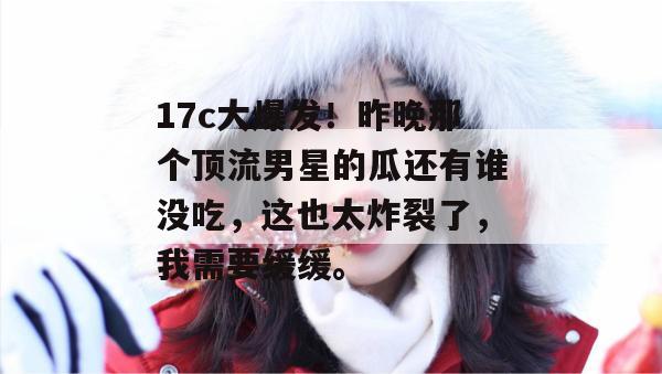17c大爆发！昨晚那个顶流男星的瓜还有谁没吃，这也太炸裂了，我需要缓缓。