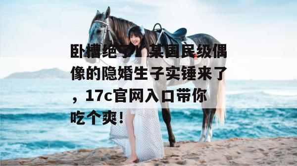 卧槽绝了！某国民级偶像的隐婚生子实锤来了，17c官网入口带你吃个爽！