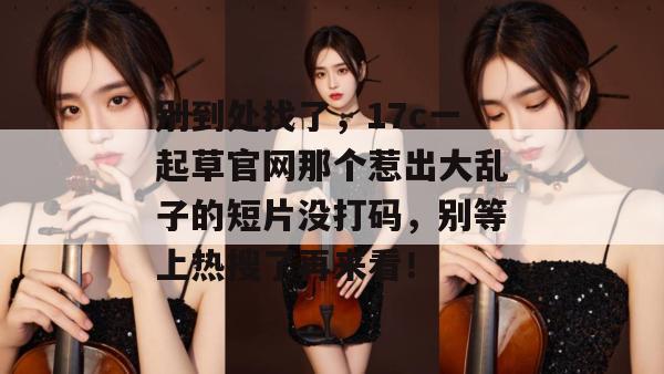 别到处找了，17c一起草官网那个惹出大乱子的短片没打码，别等上热搜了再来看！