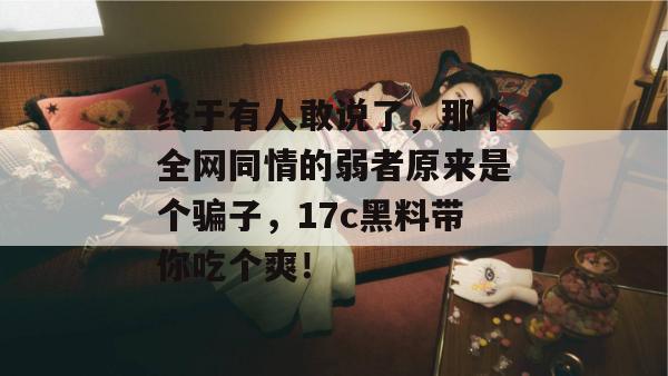 终于有人敢说了，那个全网同情的弱者原来是个骗子，17c黑料带你吃个爽！