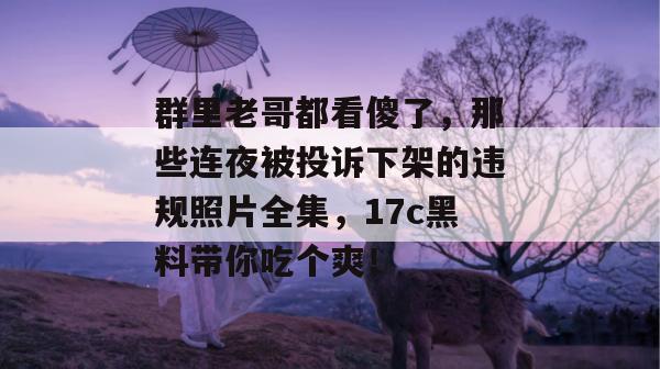群里老哥都看傻了，那些连夜被投诉下架的违规照片全集，17c黑料带你吃个爽！