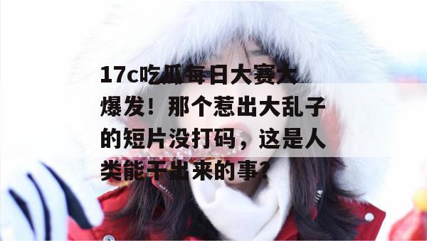17c吃瓜每日大赛大爆发！那个惹出大乱子的短片没打码，这是人类能干出来的事？