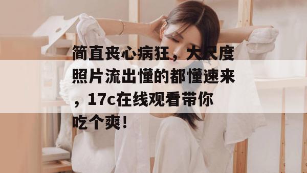 简直丧心病狂，大尺度照片流出懂的都懂速来，17c在线观看带你吃个爽！