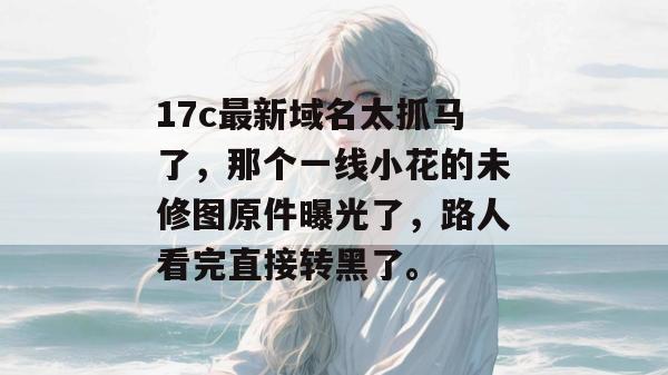 17c最新域名太抓马了，那个一线小花的未修图原件曝光了，路人看完直接转黑了。
