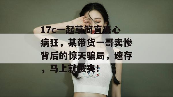 17c一起草简直丧心病狂，某带货一哥卖惨背后的惊天骗局，速存，马上就被夹！