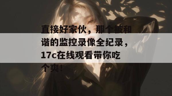 直接好家伙，那个被和谐的监控录像全纪录，17c在线观看带你吃个爽！
