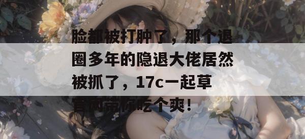 脸都被打肿了，那个退圈多年的隐退大佬居然被抓了，17c一起草官网带你吃个爽！