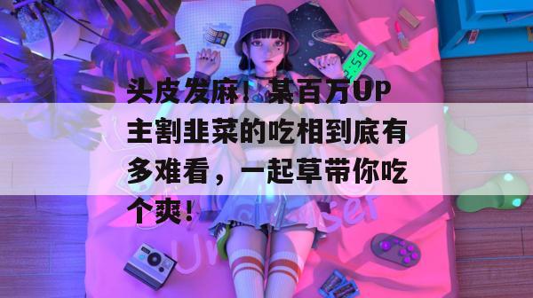 头皮发麻！某百万UP主割韭菜的吃相到底有多难看，一起草带你吃个爽！