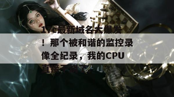 17c最新域名大爆发！那个被和谐的监控录像全纪录，我的CPU直接干烧了。