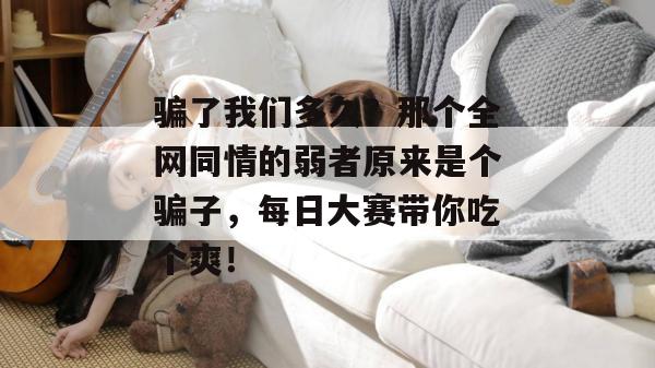 骗了我们多久？那个全网同情的弱者原来是个骗子，每日大赛带你吃个爽！