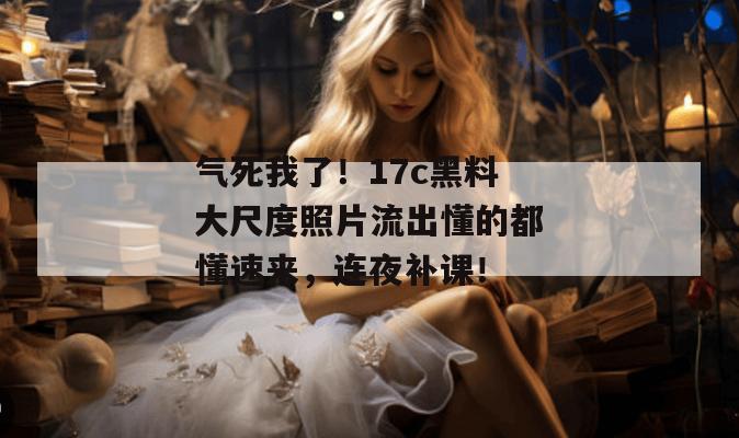 气死我了！17c黑料大尺度照片流出懂的都懂速来，连夜补课！