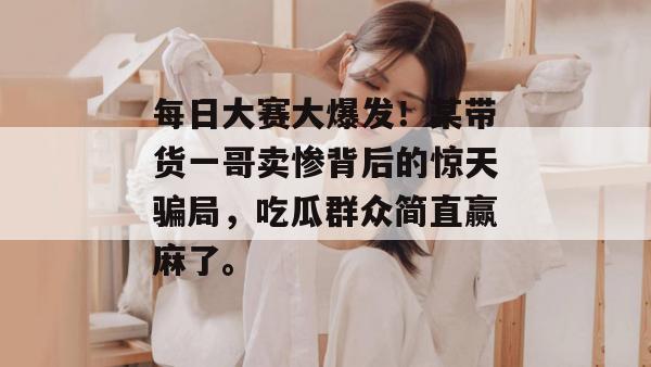 每日大赛大爆发！某带货一哥卖惨背后的惊天骗局，吃瓜群众简直赢麻了。