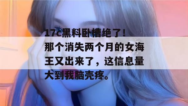 17c黑料卧槽绝了！那个消失两个月的女海王又出来了，这信息量大到我脑壳疼。