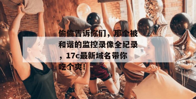 偷偷告诉你们，那个被和谐的监控录像全纪录，17c最新域名带你吃个爽！