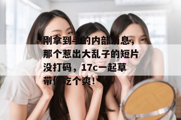 刚拿到手的内部消息，那个惹出大乱子的短片没打码，17c一起草带你吃个爽！
