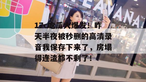 17c吃瓜大爆发！昨天半夜被秒删的高清录音我保存下来了，房塌得连渣都不剩了！