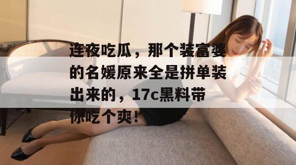 连夜吃瓜，那个装富婆的名媛原来全是拼单装出来的，17c黑料带你吃个爽！