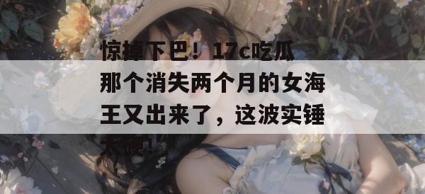 惊掉下巴！17c吃瓜那个消失两个月的女海王又出来了，这波实锤太硬！