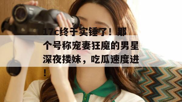 17c终于实锤了！那个号称宠妻狂魔的男星深夜搂妹，吃瓜速度进！