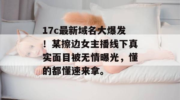 17c最新域名大爆发！某擦边女主播线下真实面目被无情曝光，懂的都懂速来拿。