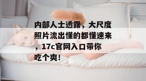 内部人士透露，大尺度照片流出懂的都懂速来，17c官网入口带你吃个爽！