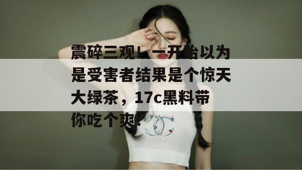 震碎三观！一开始以为是受害者结果是个惊天大绿茶，17c黑料带你吃个爽！
