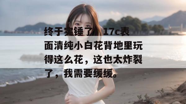 终于实锤了！17c表面清纯小白花背地里玩得这么花，这也太炸裂了，我需要缓缓。