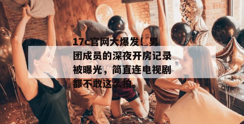 17c官网大爆发！男团成员的深夜开房记录被曝光，简直连电视剧都不敢这么拍。
