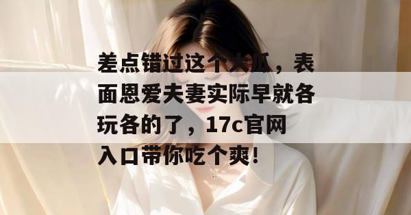 差点错过这个大瓜，表面恩爱夫妻实际早就各玩各的了，17c官网入口带你吃个爽！