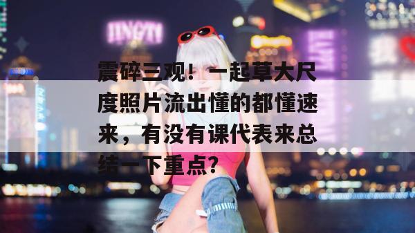 震碎三观！一起草大尺度照片流出懂的都懂速来，有没有课代表来总结一下重点？