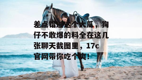 差点错过这个大瓜，狗仔不敢爆的料全在这几张聊天截图里，17c官网带你吃个爽！