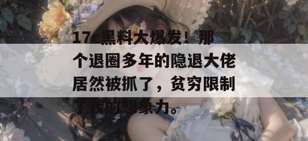 17c黑料大爆发！那个退圈多年的隐退大佬居然被抓了，贫穷限制了我的想象力。