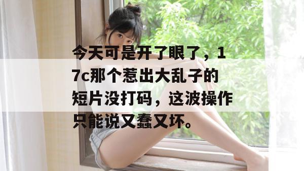 今天可是开了眼了，17c那个惹出大乱子的短片没打码，这波操作只能说又蠢又坏。