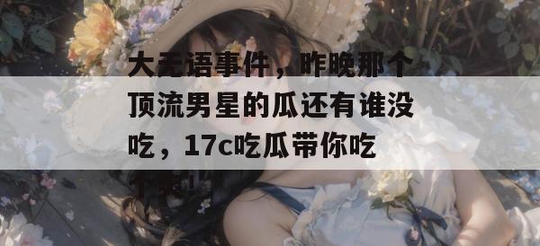 大无语事件，昨晚那个顶流男星的瓜还有谁没吃，17c吃瓜带你吃个爽！