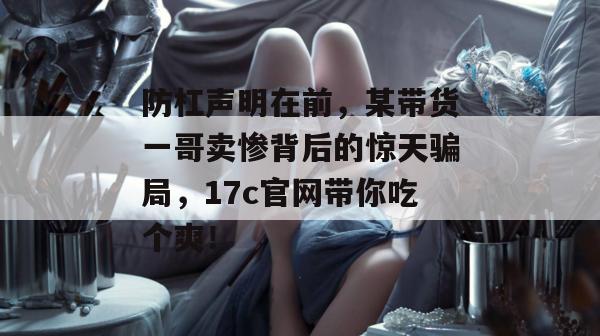 防杠声明在前，某带货一哥卖惨背后的惊天骗局，17c官网带你吃个爽！