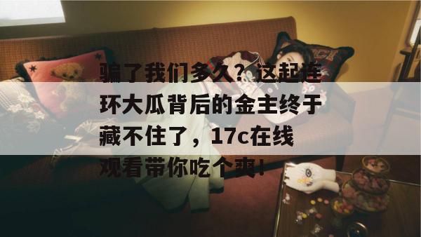 骗了我们多久？这起连环大瓜背后的金主终于藏不住了，17c在线观看带你吃个爽！