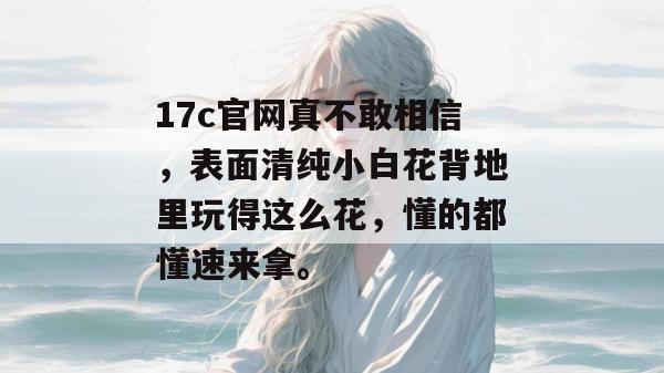 17c官网真不敢相信，表面清纯小白花背地里玩得这么花，懂的都懂速来拿。