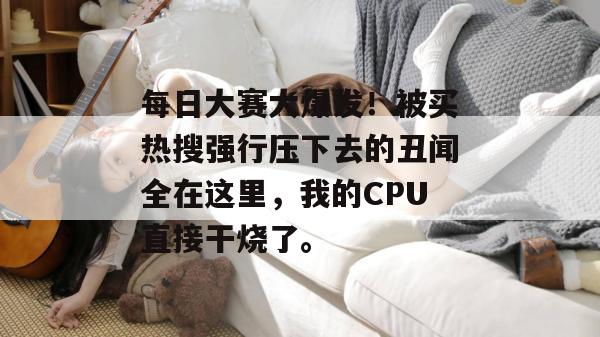 每日大赛大爆发！被买热搜强行压下去的丑闻全在这里，我的CPU直接干烧了。