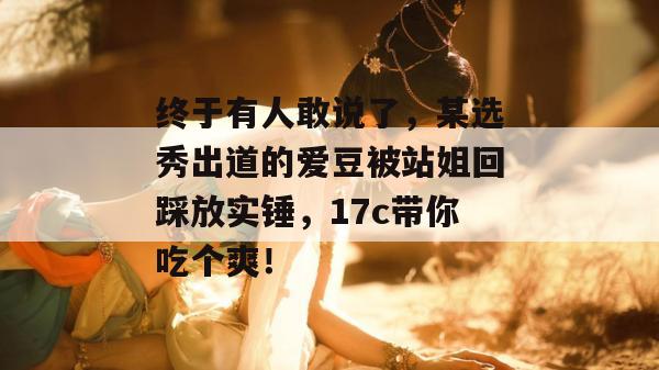 终于有人敢说了，某选秀出道的爱豆被站姐回踩放实锤，17c带你吃个爽！