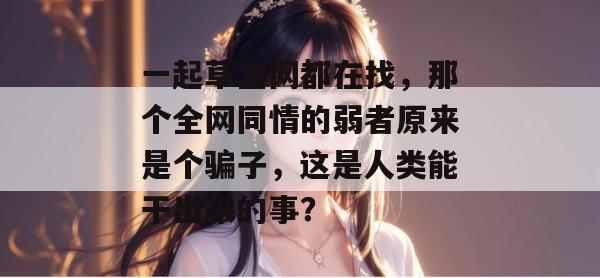 一起草全网都在找，那个全网同情的弱者原来是个骗子，这是人类能干出来的事？