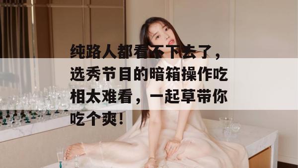 纯路人都看不下去了,选秀节目的暗箱操作吃相太难看,一起草带你吃个爽! 纯路人都看不下去了,选秀节目的暗箱操作吃相太难看,一起草带你吃个爽!