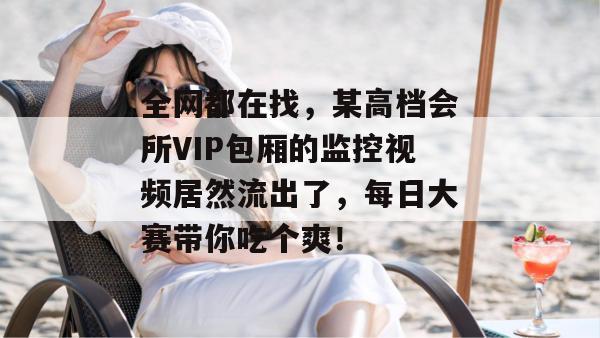 全网都在找,某高档会所VIP包厢的监控视频居然流出了,每日大赛带你吃个爽! 全网都在找,某高档会所VIP包厢的监控视频居然流出了,每日大赛带你吃个爽!