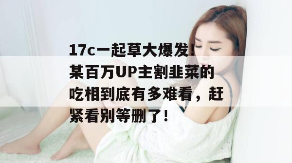 17c一起草大爆发！某百万UP主割韭菜的吃相到底有多难看，赶紧看别等删了！