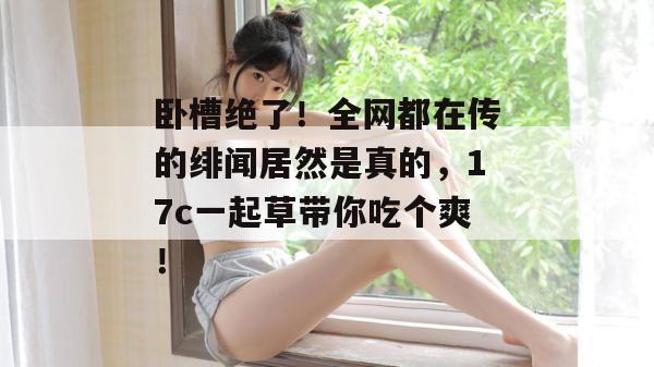 卧槽绝了！全网都在传的绯闻居然是真的，17c一起草带你吃个爽！