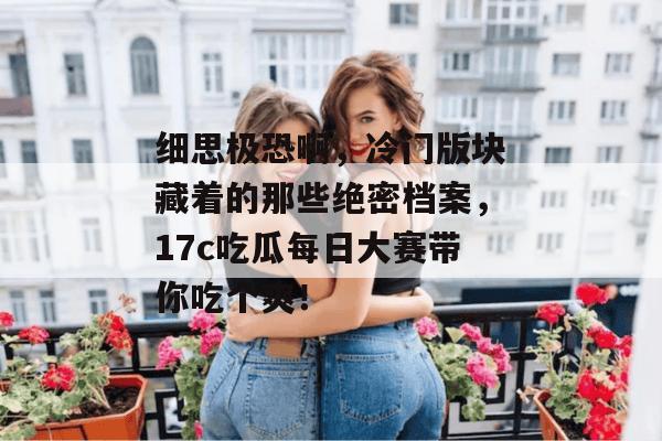 细思极恐啊，冷门版块藏着的那些绝密档案，17c吃瓜每日大赛带你吃个爽！