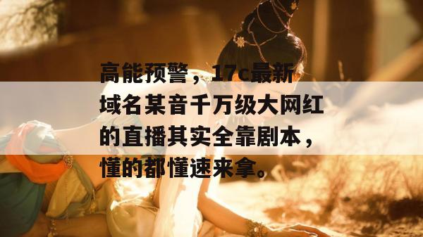 高能预警,17c最新域名某音千万级大网红的直播其实全靠剧本,懂的都懂速来拿。 高能预警,17c最新域名某音千万级大网红的直播其实全靠剧本,懂的都懂速来拿。