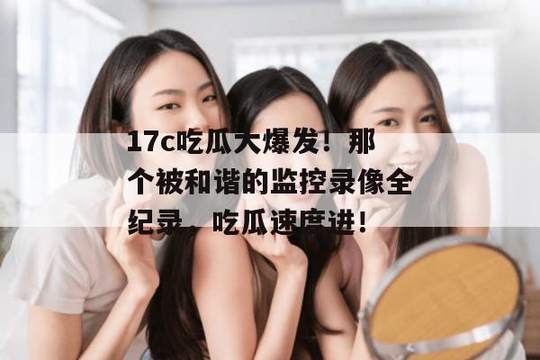 17c吃瓜大爆发!那个被和谐的监控录像全纪录,吃瓜速度进! 17c吃瓜大爆发!那个被和谐的监控录像全纪录,吃瓜速度进!